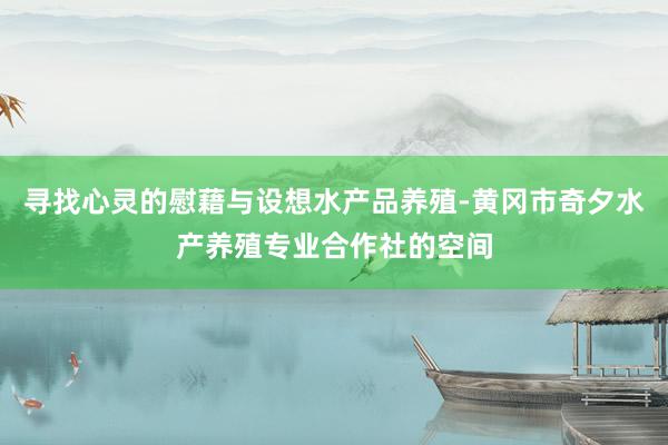 寻找心灵的慰藉与设想水产品养殖-黄冈市奇夕水产养殖专业合作社的空间