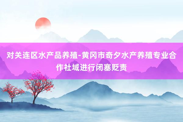 对关连区水产品养殖-黄冈市奇夕水产养殖专业合作社域进行闭塞贬责